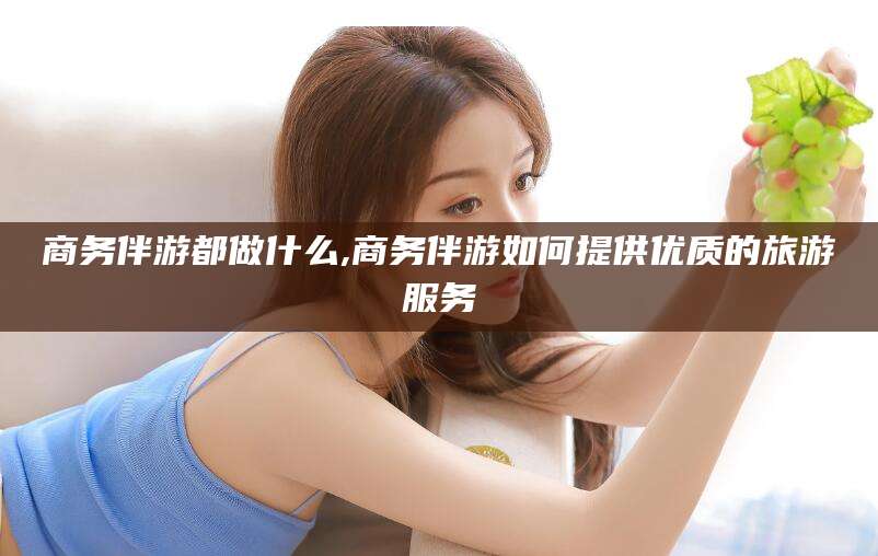 淮南商务伴游都做什么,商务伴游如何提供优质的旅游服务