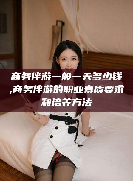 淮南商务伴游一般一天多少钱,商务伴游的职业素质要求和培养方法