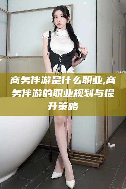 淮南商务伴游是什么职业,商务伴游的职业规划与提升策略