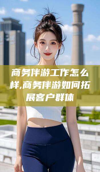 淮南商务伴游工作怎么样,商务伴游如何拓展客户群体