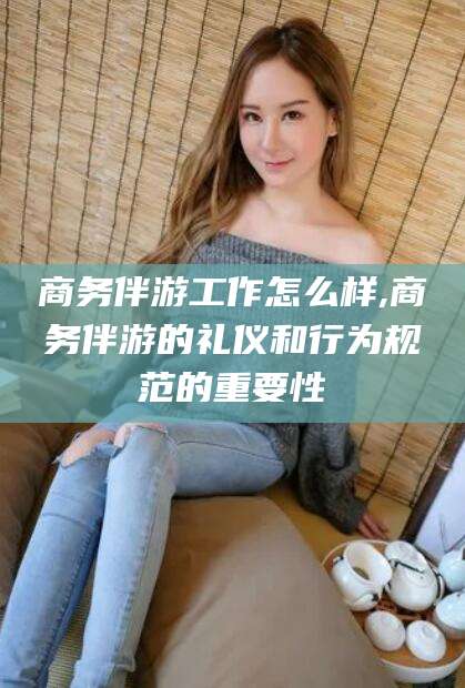 淮南商务伴游工作怎么样,商务伴游的礼仪和行为规范的重要性