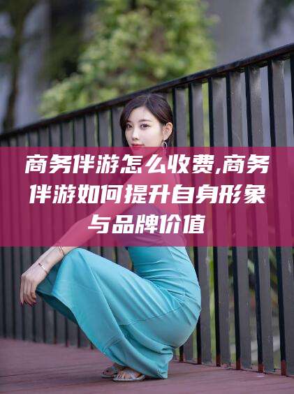 淮南商务伴游怎么收费,商务伴游如何提升自身形象与品牌价值