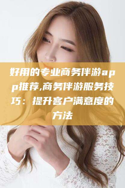 淮南好用的专业商务伴游app推荐,商务伴游服务技巧：提升客户满意度的方法