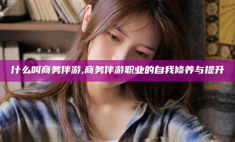 淮南什么叫商务伴游,商务伴游职业的自我修养与提升