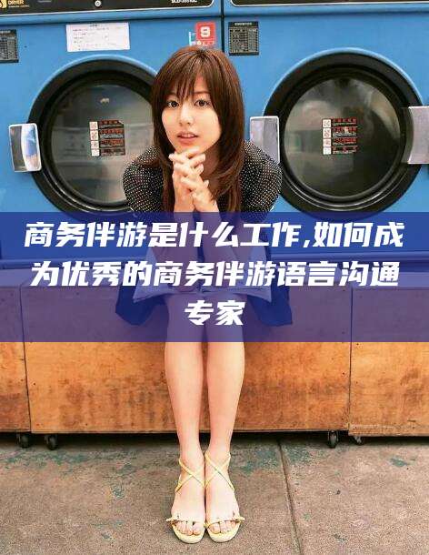 淮南商务伴游是什么工作,如何成为优秀的商务伴游语言沟通专家