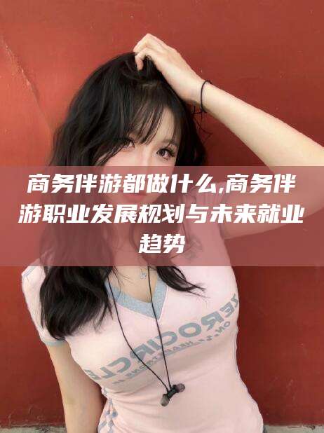 淮南商务伴游都做什么,商务伴游职业发展规划与未来就业趋势