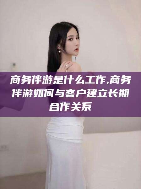 淮南商务伴游是什么工作,商务伴游如何与客户建立长期合作关系