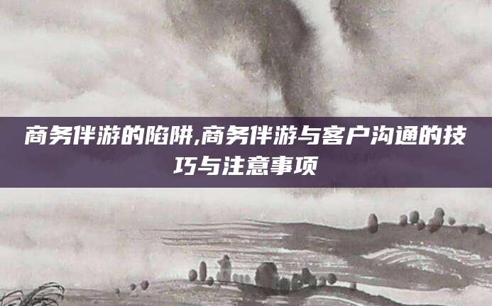 淮南商务伴游的陷阱,商务伴游与客户沟通的技巧与注意事项