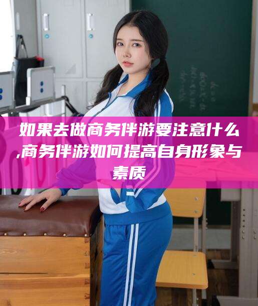 淮南如果去做商务伴游要注意什么,商务伴游如何提高自身形象与素质
