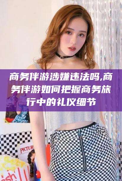 淮南商务伴游涉嫌违法吗,商务伴游如何把握商务旅行中的礼仪细节
