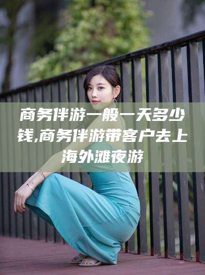 淮南商务伴游一般一天多少钱,商务伴游带客户去上海外滩夜游