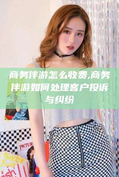淮南商务伴游怎么收费,商务伴游如何处理客户投诉与纠纷