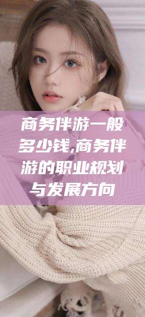 淮南商务伴游一般多少钱,商务伴游的职业规划与发展方向