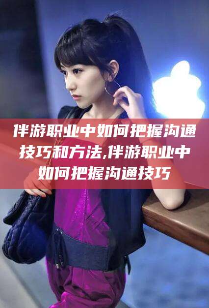 淮南伴游职业中如何把握沟通技巧和方法,伴游职业中如何把握沟通技巧