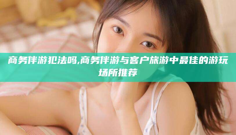 淮南商务伴游犯法吗,商务伴游与客户旅游中最佳的游玩场所推荐