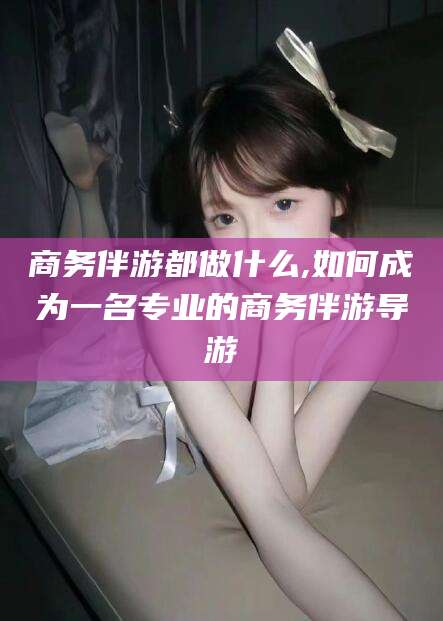 淮南商务伴游都做什么,如何成为一名专业的商务伴游导游