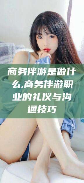 淮南商务伴游是做什么,商务伴游职业的礼仪与沟通技巧
