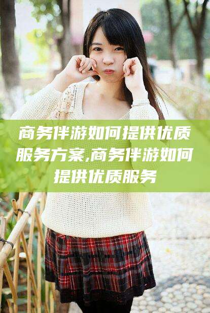 淮南商务伴游如何提供优质服务方案,商务伴游如何提供优质服务