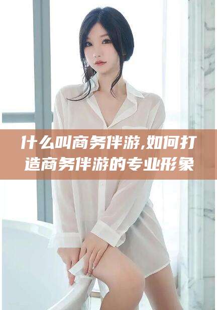 淮南什么叫商务伴游,如何打造商务伴游的专业形象