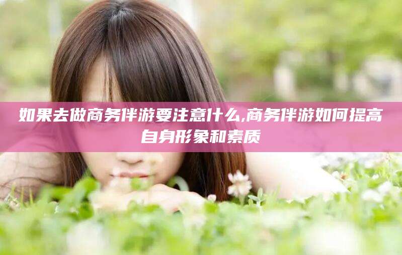 淮南如果去做商务伴游要注意什么,商务伴游如何提高自身形象和素质