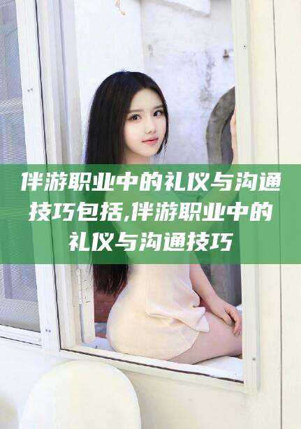 淮南伴游职业中的礼仪与沟通技巧包括,伴游职业中的礼仪与沟通技巧