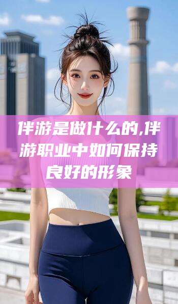 淮南伴游是做什么的,伴游职业中如何保持良好的形象