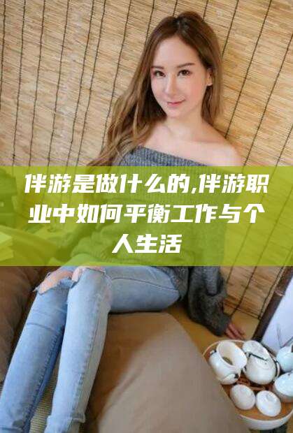 淮南伴游是做什么的,伴游职业中如何平衡工作与个人生活