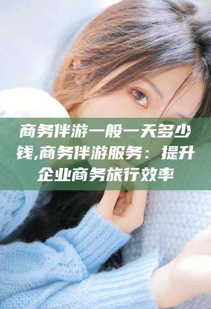 淮南商务伴游一般一天多少钱,商务伴游服务：提升企业商务旅行效率