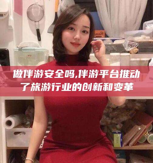 淮南做伴游安全吗,伴游平台推动了旅游行业的创新和变革