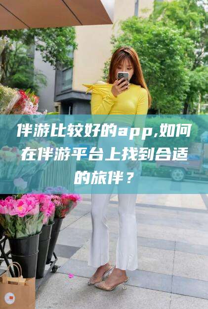 淮南伴游比较好的app,如何在伴游平台上找到合适的旅伴？