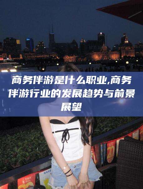 淮南商务伴游是什么职业,商务伴游行业的发展趋势与前景展望