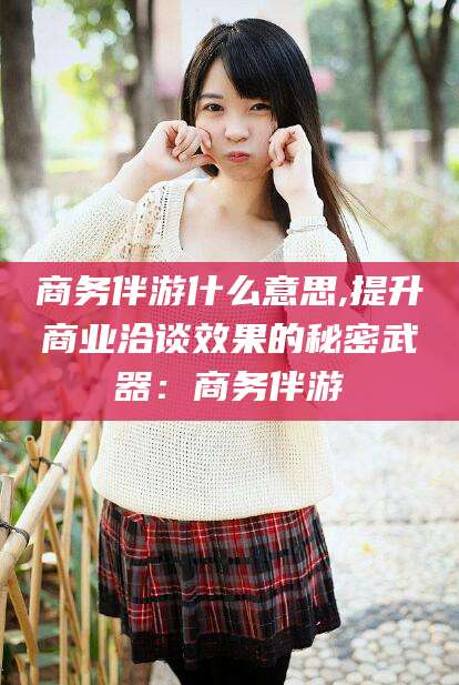 淮南商务伴游什么意思,提升商业洽谈效果的秘密武器：商务伴游