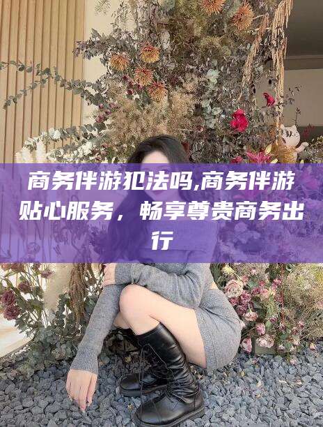 淮南商务伴游犯法吗,商务伴游贴心服务，畅享尊贵商务出行