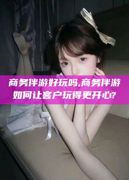 淮南商务伴游好玩吗,商务伴游如何让客户玩得更开心?