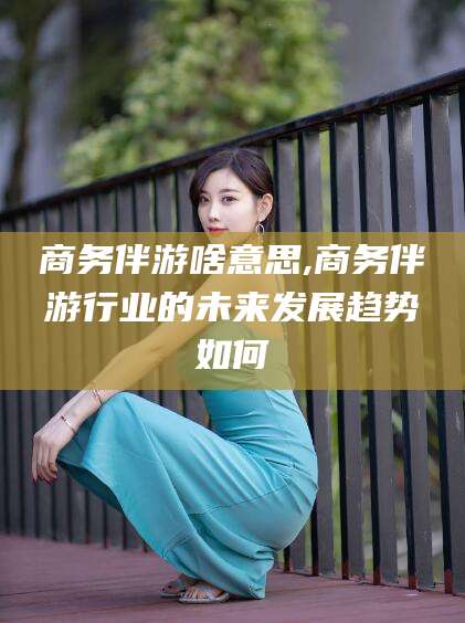 淮南商务伴游啥意思,商务伴游行业的未来发展趋势如何