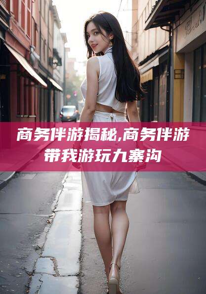 淮南商务伴游揭秘,商务伴游带我游玩九寨沟