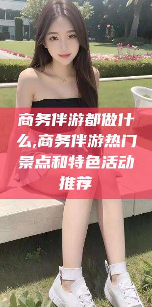 淮南商务伴游都做什么,商务伴游热门景点和特色活动推荐