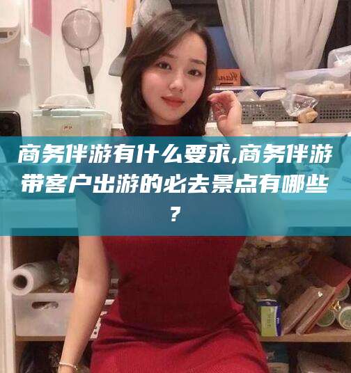 淮南商务伴游有什么要求,商务伴游带客户出游的必去景点有哪些?