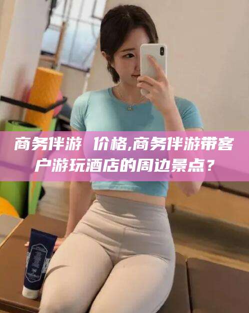 淮南商务伴游 价格,商务伴游带客户游玩酒店的周边景点？