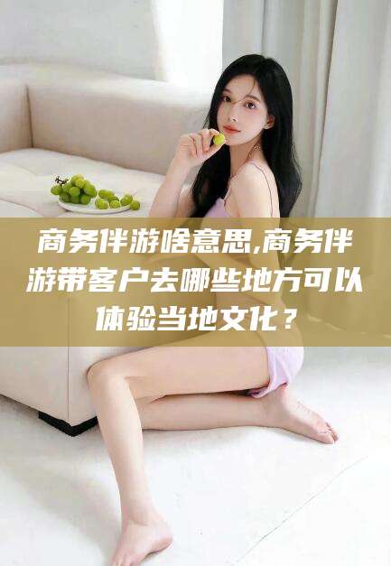 淮南商务伴游啥意思,商务伴游带客户去哪些地方可以体验当地文化？