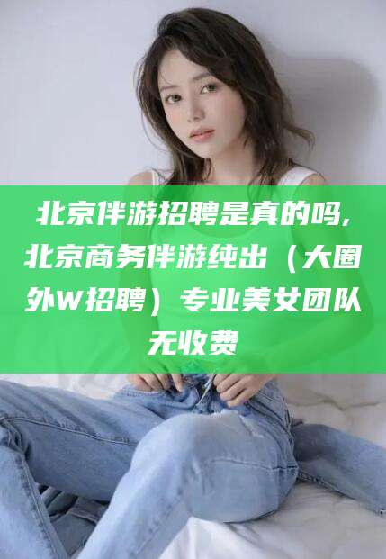 淮南北京伴游招聘是真的吗,北京商务伴游纯出（大圈外W招聘）专业美女团队无收费