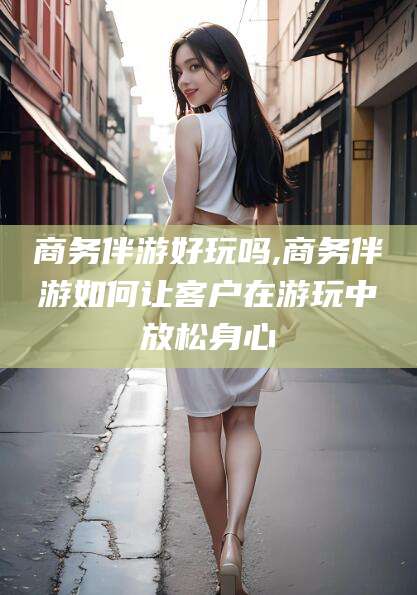 淮南商务伴游好玩吗,商务伴游如何让客户在游玩中放松身心
