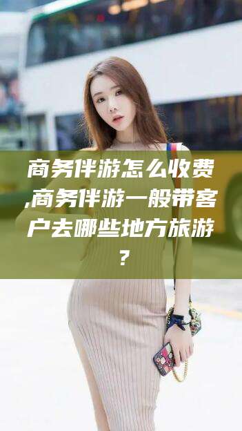 淮南商务伴游怎么收费,商务伴游一般带客户去哪些地方旅游？