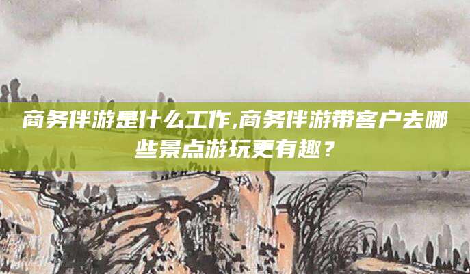 淮南商务伴游是什么工作,商务伴游带客户去哪些景点游玩更有趣？