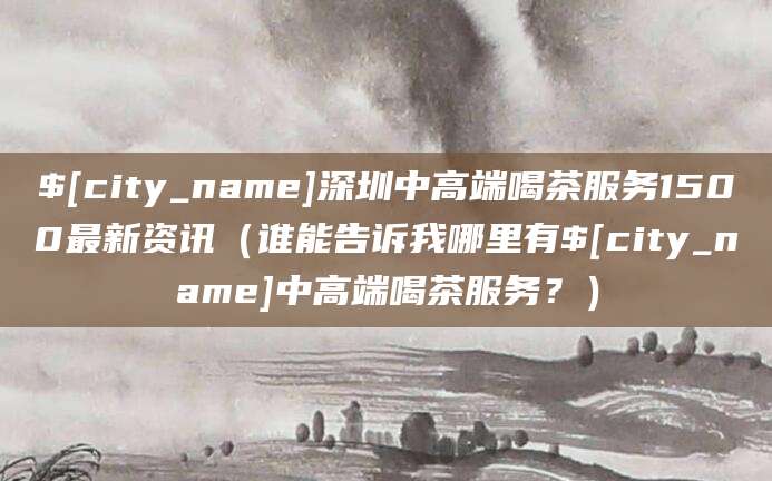 淮南深圳中高端喝茶服务1500最新资讯（谁能告诉我哪里有淮南中高端喝茶服务？）