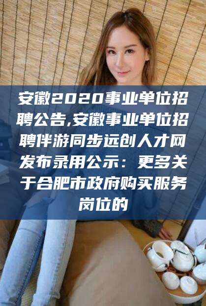 淮南安徽2020事业单位招聘公告,安徽事业单位招聘伴游同步远创人才网发布录用公示：更多关于合肥市政府购买服务岗位的