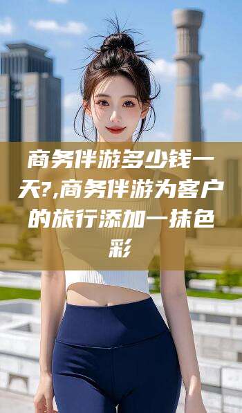 淮南商务伴游多少钱一天?,商务伴游为客户的旅行添加一抹色彩