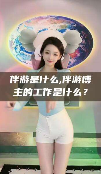 淮南伴游是什么,伴游博主的工作是什么？