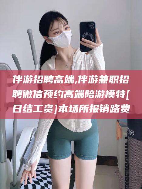 淮南伴游招聘高端,伴游兼职招聘微信预约高端陪游模特[日结工资]本场所报销路费