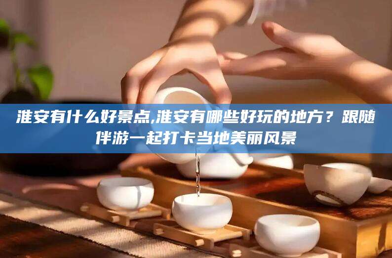淮南淮安有什么好景点,淮安有哪些好玩的地方？跟随伴游一起打卡当地美丽风景